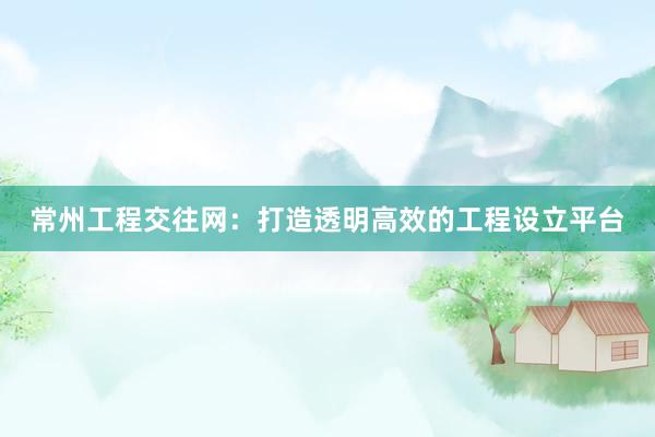 常州工程交往网：打造透明高效的工程设立平台