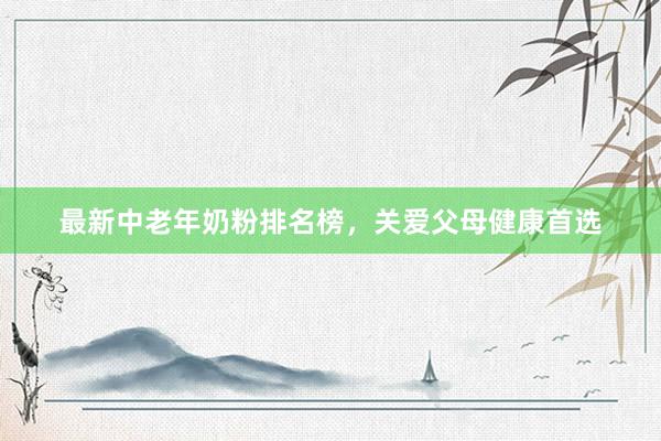 最新中老年奶粉排名榜，关爱父母健康首选